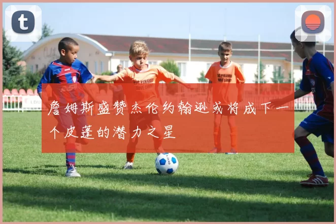 詹姆斯盛赞杰伦约翰逊或将成下一个皮蓬的潜力之星