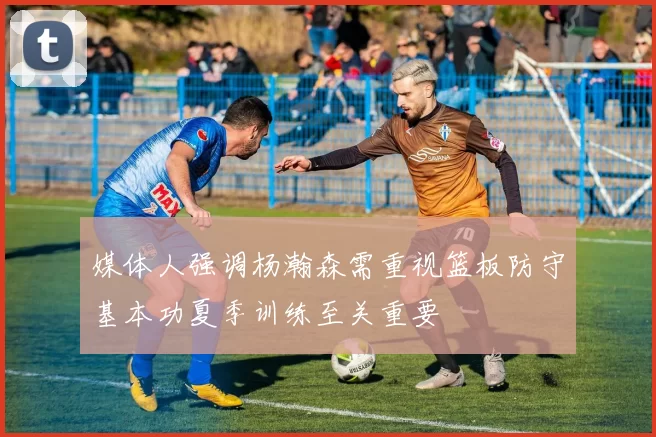 媒体人强调杨瀚森需重视篮板防守基本功夏季训练至关重要