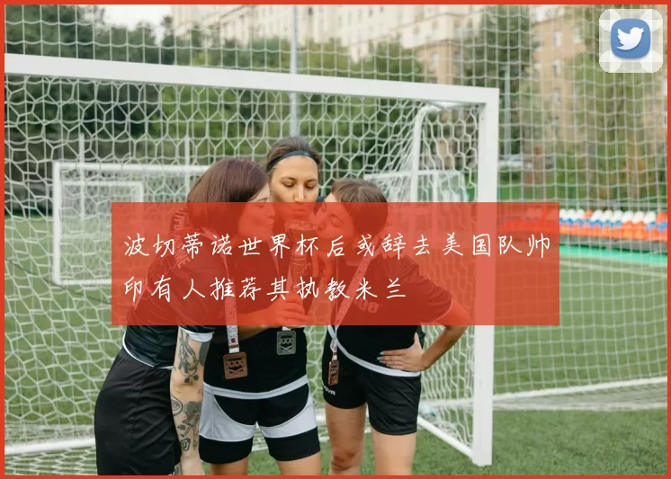 波切蒂诺世界杯后或辞去美国队帅印有人推荐其执教米兰