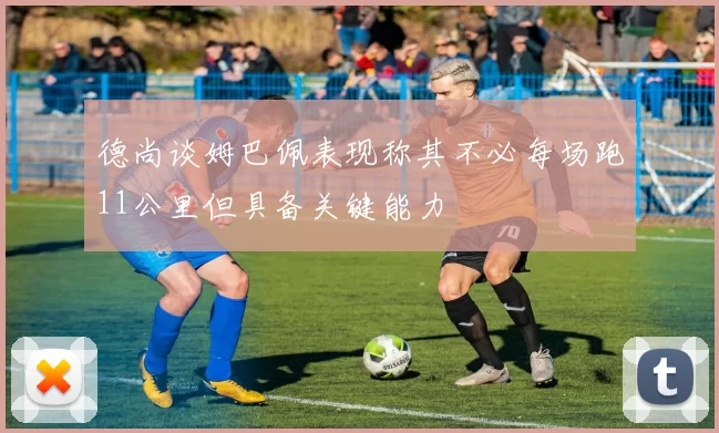 德尚谈姆巴佩表现称其不必每场跑11公里但具备关键能力