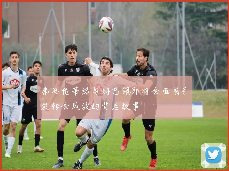 弗洛伦蒂诺与姆巴佩即将会面或引发转会风波的背后故事
