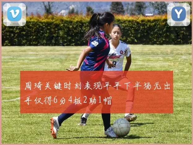 周琦关键时刻表现平平下半场无出手仅得6分4板2助1帽