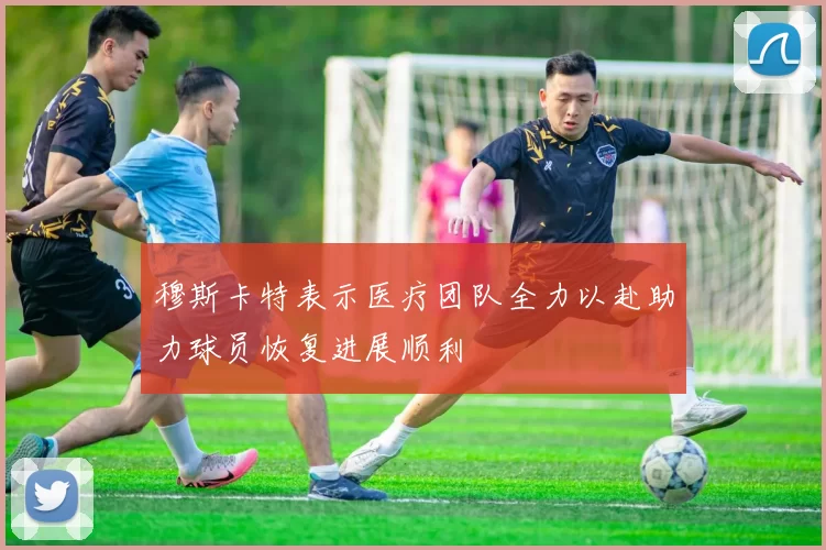 穆斯卡特表示医疗团队全力以赴助力球员恢复进展顺利