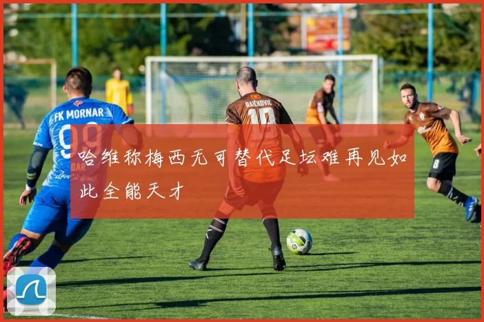 哈维称梅西无可替代足坛难再见如此全能天才