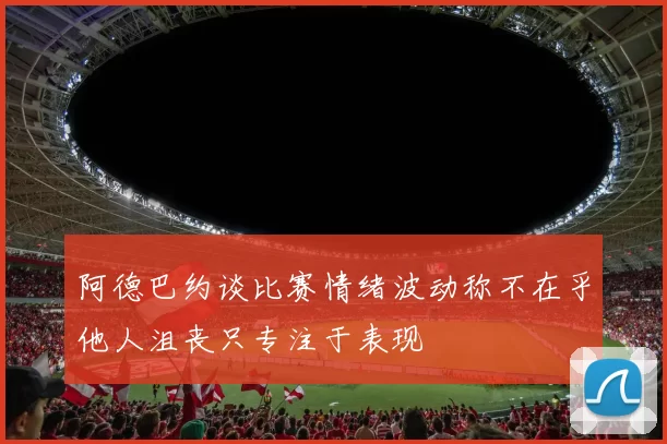 阿德巴约谈比赛情绪波动称不在乎他人沮丧只专注于表现