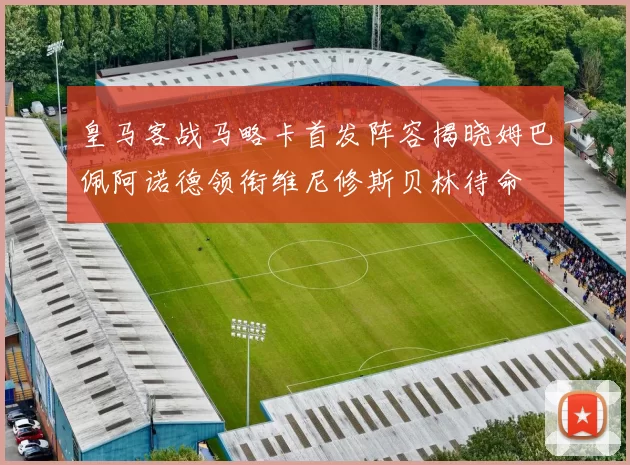 皇马客战马略卡首发阵容揭晓姆巴佩阿诺德领衔维尼修斯贝林待命