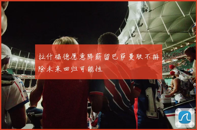 拉什福德愿意降薪留巴萨曼联不排除未来回归可能性