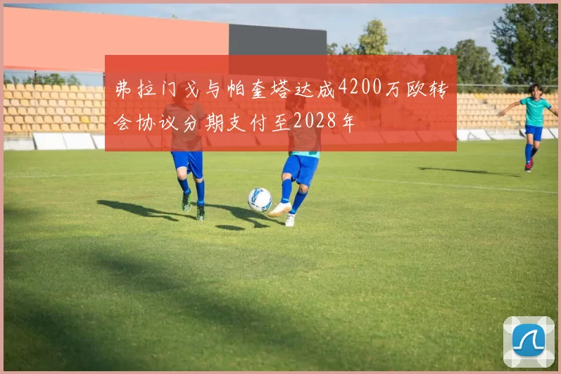 弗拉门戈与帕奎塔达成4200万欧转会协议分期支付至2028年