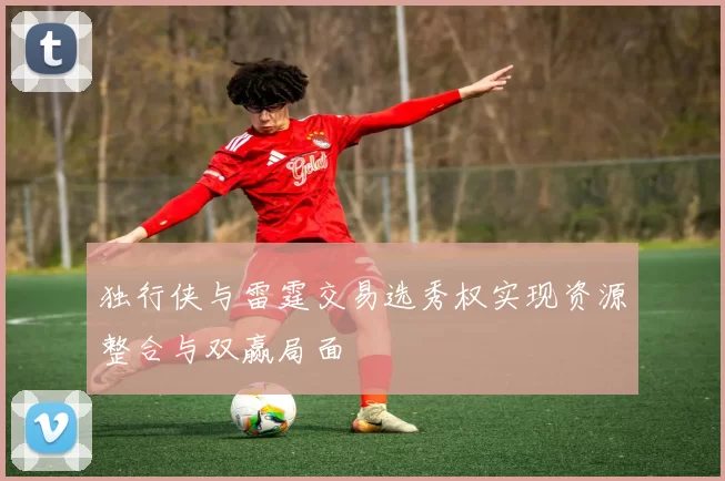 独行侠与雷霆交易选秀权实现资源整合与双赢局面