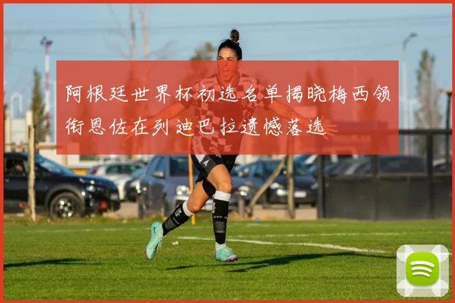阿根廷世界杯初选名单揭晓梅西领衔恩佐在列迪巴拉遗憾落选