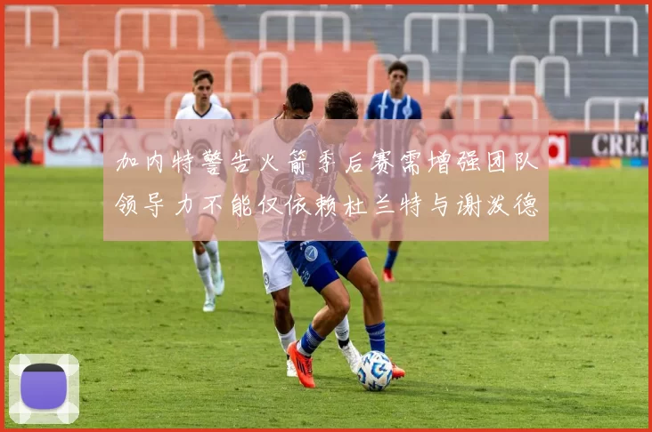 加内特警告火箭季后赛需增强团队领导力不能仅依赖杜兰特与谢泼德
